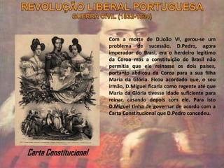Com a morte de D.João VI, gerou-se um
problema de sucessão. D.Pedro, agora
imperador do Brasi, era o herdeiro legítimo
da Coroa mas a constituição do Brasil não
permitia que ele reinasse os dois países,
portanto abdicou da Coroa para a sua filha
Maria da Glória. Ficou acordado que, o seu
irmão, D.Miguel ficaria como regente até que
Maria da Glória tivesse idade suficiente para
reinar, casando depois com ele. Para isto
D.Miguel tinha de governar de acordo com a
Carta Constitucional que D.Pedro concedeu.
Carta Constitucional
 