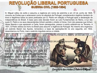 D. Miguel voltou do exílio e assumiu a regência em nome da sobrinha e em 23 de Junho de 1828,
covocou as Cortes que o aclamaram como rei absoluto de Portugal, considerando-o legitimo herdeiro do
trono e ilegítimos todos os actos praticados por D. Pedro em relação a Portugal após a declaração da
independência do Brasil. A base para esta decisão foram as Leis Fundamentais do Reino, à luz das
quais D. Pedro e os seus descendentes tinham perdido o direito à Coroa. Com isto pessoas que tinham
ideias liberais e que apoiavam a Carta, foram perseguidos, presos e outros exilaram-se na Terceira. A
1831, D.Pedro abdica do trono no Brasil para assumir a regência de Portugal. No mesmo ano organizou
um exército liberal nos Açores, tornando-o a base de operações.Só no ano seguinte, em 1832,
desembarcou no Porto, mas o exército migulista cercou a cidade.
Caricatura dos irmãos D.Pedro e D.Miguel
Mapa interactivo da guerra civil:
http://www.infopedia.pt/$a-guerra-civil-de-1832-34-(mapa-interactivo)
Depois de muitas batalhas, em 1834, foi
assinada a Concessão de Évora-Monte,
acabando com a guerra civil e impondo
que D.Miguel fosse novamente exilado.
Era o triunfo do Liberalismo!
 