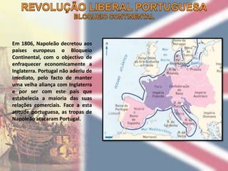 Em 1806, Napoleão decretou aos
países europeus o Bloqueio
Continental, com o objectivo de
enfraquecer economicamente a
Inglaterra. Portugal não aderiu de
imediato, pelo facto de manter
uma velha aliança com Inglaterra
e por ser com este país que
estabelecia a maioria das suas
relações comerciais. Face a esta
atitude portuguesa, as tropas de
Napoleão atacaram Portugal.
 