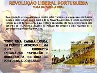 Com medo de serem capturados e mortos pelos Franceses, o príncipe regente D. João
e toda a corte fugiram para o Brasil a 29 de Novembro de 1807. O tempo que ficaram
lá ficou para lá do necessário, o que irritou a população. Isto ficou caracterizado pela
cobardia do rei. Assim o governo de Portugal foi entrgue a uma Regência de 5
governadores nomeados por D.João.
“Como uma rainha louca,
um príncipe medroso e uma
corte corrupta
enganaram Napoleão e
mudaram a História de
Portugal e do Brasil”
 