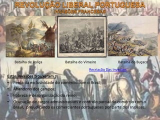 Estas invasões trouxeram :
• Perda da exclusividade do comércio com o Brasil;
• Abandono dos campos;
• Pobreza e dezorganização do reino;
• Ocupação de cargos administrativos e controlo parcial do comércio com o
Brasil, prejudicando os comerciantes portugueses por parte dos Ingleses.
Recriação Das Invasões
Batalha de Roliça Batalha do Vimeiro Batalha do Buçaco
 