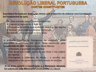 Assembleia formada por deputados eleitos com o objectivo de elaborar uma Constituição
(lei fundamental do país).
Medidas tomadas pelas Cortes Constituintes:
¥ Exigiram o regresso de D.João VI;
¥ Propuseram medidas para acabarem com o Antigo Regime;
¥ Aboliram os privilégios e direitos senhoriais;
¥Acabaram com a censura e a Inquisição.
A primeira Constituição Portuguesa foi elaborada pelos
deputados e aprovada em 1822: ficou conhecida pela
Constituição de 1822. Baseava-se nas ideias liberais:
•Liberdade e igualdade dos cidadãos
•Leis iguais para todos, qualquer que fosse a sua origem
ou riqueza;
•Consagrava a soberania da Nação : a escolha dos
deputados e dos governos era feita através de eleições.
O rei jurou cumprir a Constituição e a Monarquia Absoluta
foi substituída pela Monarquia Constitucional ou Liberal.
 