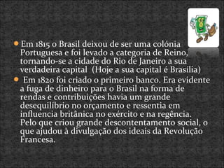 Em 1815 o Brasil deixou de ser uma colónia
Portuguesa e foi levado a categoria de Reino,
tornando-se a cidade do Rio de Janeiro a sua
verdadeira capital (Hoje a sua capital é Brasília)
 Em 1820 foi criado o primeiro banco. Era evidente
a fuga de dinheiro para o Brasil na forma de
rendas e contribuições havia um grande
desequilíbrio no orçamento e ressentia em
influencia britânica no exército e na regência.
Pelo que criou grande descontentamento social, o
que ajudou à divulgação dos ideais da Revolução
Francesa.
 