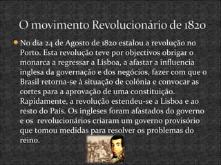 No dia 24 de Agosto de 1820 estalou a revolução no
Porto. Esta revolução teve por objectivos obrigar o
monarca a regressar a Lisboa, a afastar a influencia
inglesa da governação e dos negócios, fazer com que o
Brasil retorna-se à situação de colónia e convocar as
cortes para a aprovação de uma constituição.
Rapidamente, a revolução estendeu-se a Lisboa e ao
resto do País. Os ingleses foram afastados do governo
e os revolucionários criaram um governo provisório
que tomou medidas para resolver os problemas do
reino.
 