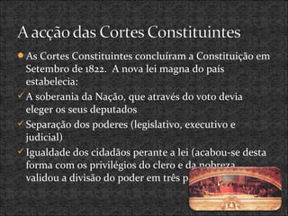 As Cortes Constituintes concluíram a Constituição em
Setembro de 1822. A nova lei magna do país
estabelecia:
A soberania da Nação, que através do voto devia
eleger os seus deputados
Separação dos poderes (legislativo, executivo e
judicial)
Igualdade dos cidadãos perante a lei (acabou-se desta
forma com os privilégios do clero e da nobreza
validou a divisão do poder em três poderes).
 