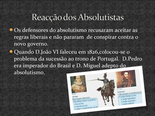 Os defensores do absolutismo recusaram aceitar as
regras liberais e não pararam de conspirar contra o
novo governo.
Quando D.João VI faleceu em 1826,colocou-se o
problema da sucessão ao trono de Portugal. D.Pedro
era imperador do Brasil e D. Miguel adepto do
absolutismo.
 