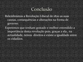 Relembrámos a Revolução Liberal de 1820 as suas
causas, consequências e alterações na forma de
governo.
Esperemos que tenham gostado e melhor entendido a
importância desta revolução pois, graças a ela , na
actualidade, temos direitos e existe a igualdade entre
os cidadãos.
 