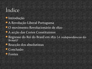Introdução
A Revolução Liberal Portuguesa
O movimento Revolucionário de 1820
A acção das Cortes Constituintes
Regresso do Rei do Brasil em 1821 (A independência do
Brasil)
Reacção dos absolutistas
Conclusão
Fontes
 