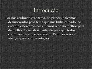Foi-nos atribuído este tema, no principio ficámos
desmotivados pelo tema que nos tinha calhado, no
entanto esforçámo-nos e dêmos o nosso melhor para
da melhor forma desenvolve-lo para que todos
compreendessem e gostassem. Pedimos a vossa
atenção para a apresentação.
 