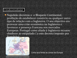 Napoleão decretou o o Bloqueio Continental,
proibição de estabelecer comércio ou qualquer outro
tipo de relação com a Inglaterra. O seu objectivo era
provocar uma crise económica na Inglaterra e
favorecer a presença Francesa nos mercados
Europeus. Portugal como aliada à Inglaterra recusou
obedecer ao estipulado ( a este decreto imposto por
Napoleão).
Linha azul limita as zonas da Europa
CondicionalismoCondicionalismo
 
