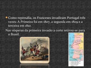 Como represália, os Franceses invadiram Portugal três
vezes: A Primeira foi em 1807, a segunda em 1809 e a
terceira em 1810.
Nas vésperas da primeira invasão a corte retirou-se para
o Brasil.
 