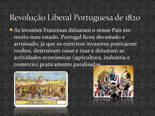 As invasões Francesas deixaram o nosso País em
muito mau estado. Portugal ficou devastado e
arruinado, já que os exércitos invasores praticaram
roubos, destruíram casas e ruas e deixaram as
actividades económicas (agricultura, industria e
comércio) praticamente paralisadas.
 