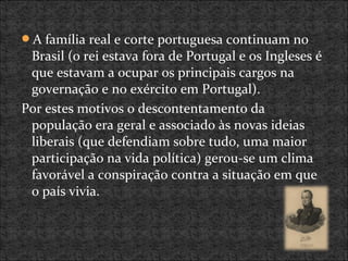 A família real e corte portuguesa continuam no
Brasil (o rei estava fora de Portugal e os Ingleses é
que estavam a ocupar os principais cargos na
governação e no exército em Portugal).
Por estes motivos o descontentamento da
população era geral e associado às novas ideias
liberais (que defendiam sobre tudo, uma maior
participação na vida política) gerou-se um clima
favorável a conspiração contra a situação em que
o país vivia.
 