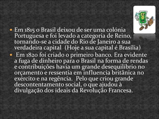  Em 1815 o Brasil deixou de ser uma colónia
Portuguesa e foi levado a categoria de Reino,
tornando-se a cidade do Rio de Janeiro a sua
verdadeira capital (Hoje a sua capital é Brasília)
 Em 1820 foi criado o primeiro banco. Era evidente
a fuga de dinheiro para o Brasil na forma de rendas
e contribuições havia um grande desequilíbrio no
orçamento e ressentia em influencia britânica no
exército e na regência. Pelo que criou grande
descontentamento social, o que ajudou à
divulgação dos ideais da Revolução Francesa.
 