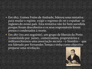  Em 1817, Gomes Freire de Andrade, liderou uma tentativa
para mudar o regime, exigir o regresso do rei e expulsar os
ingleses do nosso país. Esta tentativa não foi bem sucedida
porque foram descobertos e os seus responsáveis foram
presos e condenados à morte.
 Em 1817 (no ano seguinte), um grupo de liberais do Porto
(constituído por juízes , comerciantes, proprietários e
militares)formou uma associação secreta – o Sinédrio - que
era liderado por Fernandes Tomás e tinha como objectivo
preparar uma revolução.
 