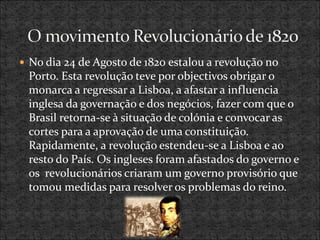  No dia 24 de Agosto de 1820 estalou a revolução no
Porto. Esta revolução teve por objectivos obrigar o
monarca a regressar a Lisboa, a afastar a influencia
inglesa da governação e dos negócios, fazer com que o
Brasil retorna-se à situação de colónia e convocar as
cortes para a aprovação de uma constituição.
Rapidamente, a revolução estendeu-se a Lisboa e ao
resto do País. Os ingleses foram afastados do governo e
os revolucionários criaram um governo provisório que
tomou medidas para resolver os problemas do reino.
 
