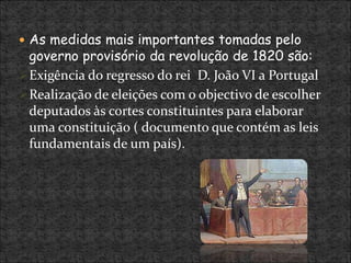  As medidas mais importantes tomadas pelo
governo provisório da revolução de 1820 são:
Exigência do regresso do rei D. João VI a Portugal
Realização de eleições com o objectivo de escolher
deputados às cortes constituintes para elaborar
uma constituição ( documento que contém as leis
fundamentais de um país).
 