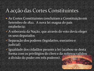  As Cortes Constituintes concluíram a Constituição em
Setembro de 1822. A nova lei magna do país
estabelecia:
 A soberania da Nação, que através do voto devia eleger
os seus deputados
 Separação dos poderes (legislativo, executivo e
judicial)
 Igualdade dos cidadãos perante a lei (acabou-se desta
forma com os privilégios do clero e da nobreza validou
a divisão do poder em três poderes).
 
