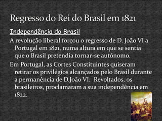 Independência do Brasil
A revolução liberal forçou o regresso de D. João VI a
Portugal em 1821, numa altura em que se sentia
que o Brasil pretendia tornar-se autónomo.
Em Portugal, as Cortes Constituintes quiseram
retirar os privilégios alcançados pelo Brasil durante
a permanência de D.João VI. Revoltados, os
brasileiros, proclamaram a sua independência em
1822.
 
