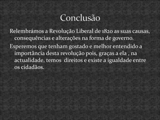 Relembrámos a Revolução Liberal de 1820 as suas causas,
consequências e alterações na forma de governo.
Esperemos que tenham gostado e melhor entendido a
importância desta revolução pois, graças a ela , na
actualidade, temos direitos e existe a igualdade entre
os cidadãos.
 