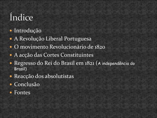  Introdução
 A Revolução Liberal Portuguesa
 O movimento Revolucionário de 1820
 A acção das Cortes Constituintes
 Regresso do Rei do Brasil em 1821 (A independência do
Brasil)
 Reacção dos absolutistas
 Conclusão
 Fontes
 