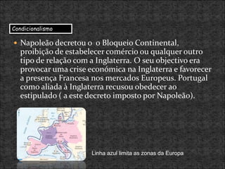  Napoleão decretou o o Bloqueio Continental,
proibição de estabelecer comércio ou qualquer outro
tipo de relação com a Inglaterra. O seu objectivo era
provocar uma crise económica na Inglaterra e favorecer
a presença Francesa nos mercados Europeus. Portugal
como aliada à Inglaterra recusou obedecer ao
estipulado ( a este decreto imposto por Napoleão).
Linha azul limita as zonas da Europa
Condicionalismo
 