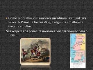  Como represália, os Franceses invadiram Portugal três
vezes: A Primeira foi em 1807, a segunda em 1809 e a
terceira em 1810.
Nas vésperas da primeira invasão a corte retirou-se para o
Brasil.
 