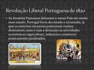  As invasões Francesas deixaram o nosso País em muito
mau estado. Portugal ficou devastado e arruinado, já
que os exércitos invasores praticaram roubos,
destruíram casas e ruas e deixaram as actividades
económicas (agricultura, industria e comércio)
praticamente paralisadas.
 