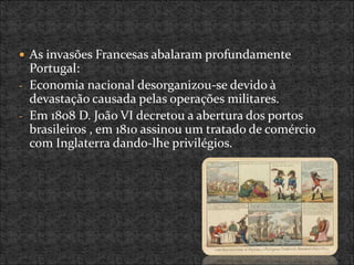 As invasões Francesas abalaram profundamente
Portugal:
- Economia nacional desorganizou-se devido à
devastação causada pelas operações militares.
- Em 1808 D. João VI decretou a abertura dos portos
brasileiros , em 1810 assinou um tratado de comércio
com Inglaterra dando-lhe privilégios.
 