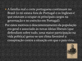  A família real e corte portuguesa continuam no
Brasil (o rei estava fora de Portugal e os Ingleses é
que estavam a ocupar os principais cargos na
governação e no exército em Portugal).
Por estes motivos o descontentamento da população
era geral e associado às novas ideias liberais (que
defendiam sobre tudo, uma maior participação na
vida política) gerou-se um clima favorável a
conspiração contra a situação em que o país vivia.
 