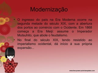 Modernização
• O ingresso do país na Era Moderna ocorre na
  segunda metade do século XIX, com a abertura
  dos portos ao comércio com o Ocidente. Em 1868
  começa a Era Meiji: assume o Imperador
  Mutsuhito, que abole o feudalismo.
• No final do século XIX, tendo resistido ao
  imperialismo ocidental, dá início à sua própria
  expansão...
 
