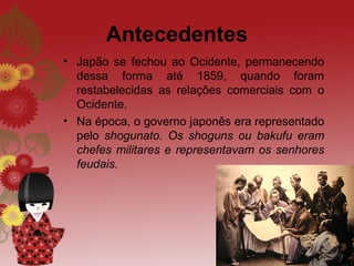 Antecedentes
• Japão se fechou ao Ocidente, permanecendo
  dessa forma até 1859, quando foram
  restabelecidas as relações comerciais com o
  Ocidente.
• Na época, o governo japonês era representado
  pelo shogunato. Os shoguns ou bakufu eram
  chefes militares e representavam os senhores
  feudais.
 