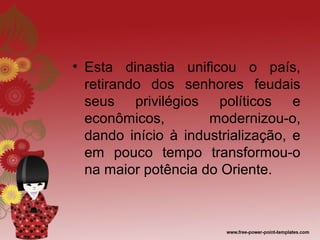 • Esta dinastia unificou o país,
  retirando dos senhores feudais
  seus privilégios políticos e
  econômicos,        modernizou-o,
  dando início à industrialização, e
  em pouco tempo transformou-o
  na maior potência do Oriente.
 