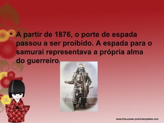 • A partir de 1876, o porte de espada
  passou a ser proibido. A espada para o
  samurai representava a própria alma
  do guerreiro.
 