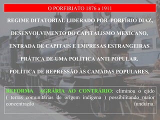 REGIME DITATORIAL LIDERADO POR  PORFÍRIO DIAZ, DESENVOLVIMENTO DO CAPITALISMO MEXICANO,  ENTRADA DE CAPITAIS E EMPRESAS ESTRANGEIRAS  PRÁTICA DE UMA POLÍTICA ANTI POPULAR.  POLÍTICA DE REPRESSÃO ÀS CAMADAS POPULARES.  O PORFIRIATO 1876 a 1911 REFORMA  AGRÁRIA AO CONTRÁRIO : eliminou o ejido ( terras comunitárias de origem indígena ) possibilitando maior concentração fundiária. 
