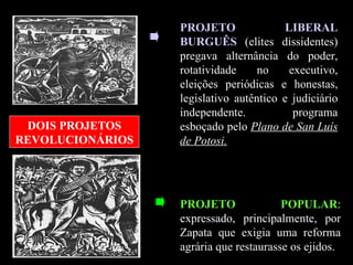 PROJETO LIBERAL BURGUÊS  (elites dissidentes) pregava alternância do poder, rotatividade no executivo, eleições periódicas e honestas, legislativo autêntico e judiciário independente. programa esboçado pelo  Plano de San Luís de Potosi. DOIS PROJETOS REVOLUCIONÁRIOS PROJETO POPULAR : expressado, principalmente, por Zapata que exigia uma reforma agrária que restaurasse os ejidos.  