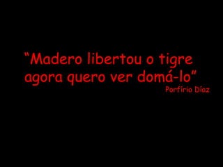 “ Madero libertou o tigre  agora quero ver domá-lo” Porfírio Díaz 