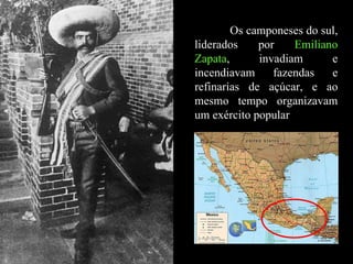 Os camponeses do sul, liderados por  Emiliano Zapata , invadiam e incendiavam fazendas e refinarias de açúcar, e ao mesmo tempo organizavam um exército popular  