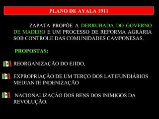 ZAPATA PROPÕE A  DERRUBADA DO GOVERNO DE MADERO  E UM PROCESSO DE REFORMA AGRÁRIA SOB CONTROLE DAS COMUNIDADES CAMPONESAS.  PROPOSTAS: REORGANIZAÇÃO DO EJIDO,  EXPROPRIAÇÃO DE UM TERÇO DOS LATIFUNDIÁRIOS MEDIANTE INDENIZAÇÃO NACIONALIZAÇÃO DOS BENS DOS INIMIGOS DA REVOLUÇÃO.  PLANO DE AYALA 1911 