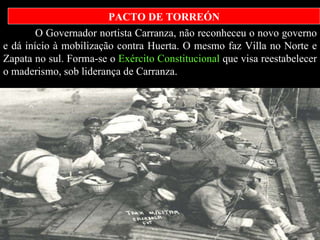 O Governador nortista Carranza, não reconheceu o novo governo e dá início à mobilização contra Huerta. O mesmo faz Villa no Norte e Zapata no sul. Forma-se o  Exército Constitucional  que visa reestabelecer o maderismo, sob liderança de Carranza.   PACTO DE TORREÓN              |  