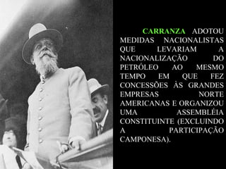 CARRANZA  ADOTOU MEDIDAS NACIONALISTAS QUE LEVARIAM A NACIONALIZAÇÃO DO PETRÓLEO AO MESMO TEMPO EM QUE FEZ CONCESSÕES ÀS GRANDES EMPRESAS NORTE AMERICANAS E ORGANIZOU UMA ASSEMBLÉIA CONSTITUINTE (EXCLUINDO A PARTICIPAÇÃO CAMPONESA).  