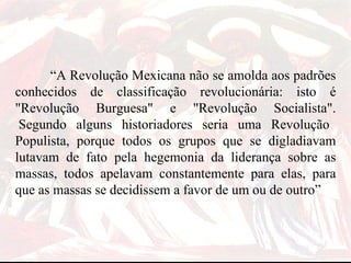 “ A Revolução Mexicana não se amolda aos padrões conhecidos de classificação revolucionária: isto é "Revolução Burguesa" e "Revolução Socialista".  Segundo alguns historiadores seria uma Revolução Populista, porque todos os grupos que se digladiavam lutavam de fato pela hegemonia da liderança sobre as massas, todos apelavam constantemente para elas, para que as massas se decidissem a favor de um ou de outro”  