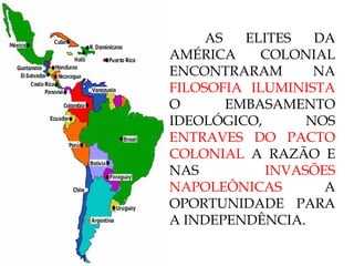 AS ELITES DA AMÉRICA COLONIAL ENCONTRARAM NA  FILOSOFIA ILUMINISTA  O EMBASAMENTO IDEOLÓGICO, NOS  ENTRAVES DO PACTO COLONIAL  A RAZÃO E NAS  INVASÕES NAPOLEÔNICAS  A OPORTUNIDADE PARA A INDEPENDÊNCIA. 