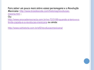 Para saber um pouco mais sobre esses personagens e a Revolução
Mexicana: http://www.brasilescola.com/historiag/revolucaomexina.htm ;
Ou:
http://www.anovademocracia.com.br/no-72/3189-quando-a-terra-e-olimite-zapata-e-a-revolucao-mexicana ou ainda:
http://www.sohistoria.com.br/ef2/revolucaomexicana/

 