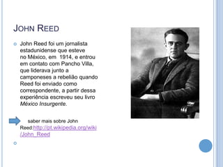 JOHN REED


John Reed foi um jornalista
estadunidense que esteve
no México, em 1914, e entrou
em contato com Pancho Villa,
que liderava junto a
camponeses a rebelião quando
Reed foi enviado como
correspondente, a partir dessa
experiência escreveu seu livro
México Insurgente.



saber mais sobre John
Reed:http://pt.wikipedia.org/wiki

/John_Reed


 