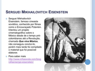 SERGUEI MIKHAILOVITCH EISENSTEIN


Serguei Mikhailovitch
Eisenstein, famoso cineasta
soviético, conhecido por filmes
como o Encouraçado Potenkin.
Intentou um projeto
cinematográfico sobre o
México desde de o tempo précolombianos até a Revolução,
chamado Que viva México,
não conseguiu concluí-lo,
porém mais tarde foi compilado
o material que foi possível
elaborar.



Para saber mais
http://www.infoescola.com/biog
rafias/sergei-eisenstein/

 