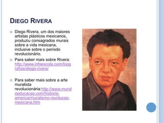 DIEGO RIVERA






Diego Rivera, um dos maiores
artistas plásticos mexicanos,
produziu consagrados murais
sobre a vida mexicana,
inclusive sobre o período
revolucionário.
Para saber mais sobre Rivera:
http://www.infoescola.com/biog
rafias/diego-rivera/
Para saber mais sobre a arte
muralista
revolucionária:http://www.mund
oeducacao.com/historiaamerica/muralismo-revolucaomexicana.htm

 