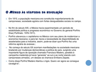 O MÉXICO ÀS VÉSPERAS DA REVOLUÇÃO


Em 1910, a população mexicana era constituída majoritariamente de
camponeses; sociedade agrária com fortes desigualdades sociais no campo.



No fim do século XIX, o México havia experimentado um período de
estabilidade política e progresso econômico no Governo do general Porfírio
Díaz( Porfiriato: 1976-1911).



Porfírio alavancou o capitalismo no México com seu plano de modernizar a
economia mexicana; e para tal, havia a necessidade de disponibilidade de
assalariados para a indústria, assim, pode-se dizer que Porfírio fez uma
reforma agrária às avessas ;



No começo do século XX ocorriam manifestações na sociedade mexicana
bradando por mudanças democráticas a política do país, surgindo uma
importante figura de oposição chamado Francisco Madero, paralelo à
campanha maderista já havia “generais” ao sul e ao norte lutando com
camponeses armados, um desses se chamava Emiliano Zapata.



Como disse Porfírio”Madero libertou o tigre. Quero ver agora se consegue
cavalgá-lo”.

 