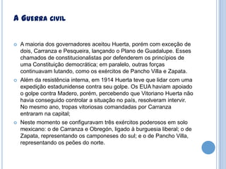 A GUERRA CIVIL


A maioria dos governadores aceitou Huerta, porém com exceção de
dois, Carranza e Pesqueira, lançando o Plano de Guadalupe. Esses
chamados de constitucionalistas por defenderem os princípios de
uma Constituição democrática; em paralelo, outras forças
continuavam lutando, como os exércitos de Pancho Villa e Zapata.



Além da resistência interna, em 1914 Huerta teve que lidar com uma
expedição estadunidense contra seu golpe. Os EUA haviam apoiado
o golpe contra Madero, porém, percebendo que Vitoriano Huerta não
havia conseguido controlar a situação no país, resolveram intervir.
No mesmo ano, tropas vitoriosas comandadas por Carranza
entraram na capital;



Neste momento se configuravam três exércitos poderosos em solo
mexicano: o de Carranza e Obregón, ligado à burguesia liberal; o de
Zapata, representando os camponeses do sul; e o de Pancho Villa,
representando os peões do norte.

 