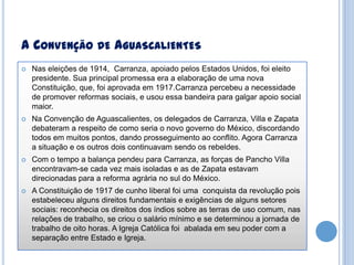 A CONVENÇÃO DE AGUASCALIENTES


Nas eleições de 1914, Carranza, apoiado pelos Estados Unidos, foi eleito
presidente. Sua principal promessa era a elaboração de uma nova
Constituição, que, foi aprovada em 1917.Carranza percebeu a necessidade
de promover reformas sociais, e usou essa bandeira para galgar apoio social
maior.



Na Convenção de Aguascalientes, os delegados de Carranza, Villa e Zapata
debateram a respeito de como seria o novo governo do México, discordando
todos em muitos pontos, dando prosseguimento ao conflito. Agora Carranza
a situação e os outros dois continuavam sendo os rebeldes.



Com o tempo a balança pendeu para Carranza, as forças de Pancho Villa
encontravam-se cada vez mais isoladas e as de Zapata estavam
direcionadas para a reforma agrária no sul do México.



A Constituição de 1917 de cunho liberal foi uma conquista da revolução pois
estabeleceu alguns direitos fundamentais e exigências de alguns setores
sociais: reconhecia os direitos dos índios sobre as terras de uso comum, nas
relações de trabalho, se criou o salário mínimo e se determinou a jornada de
trabalho de oito horas. A Igreja Católica foi abalada em seu poder com a
separação entre Estado e Igreja.

 
